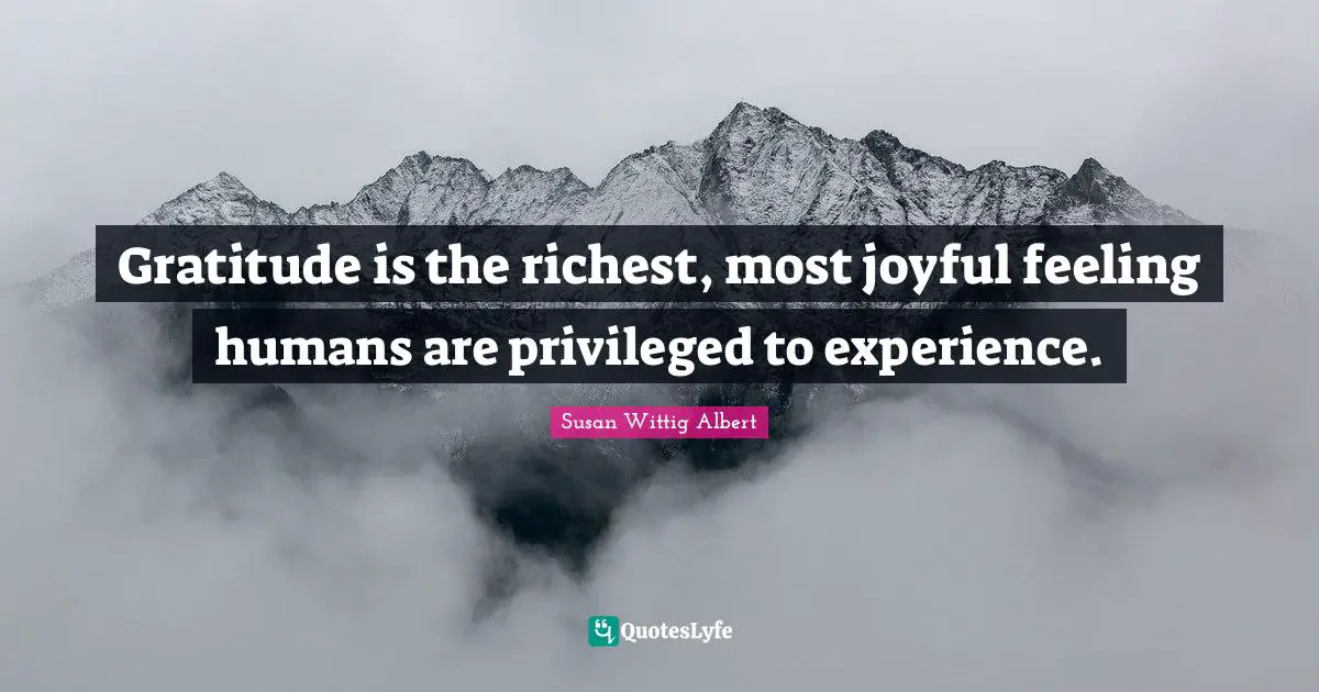 Gratitude is the richest, most joyful feeling humans are privileged to experience.