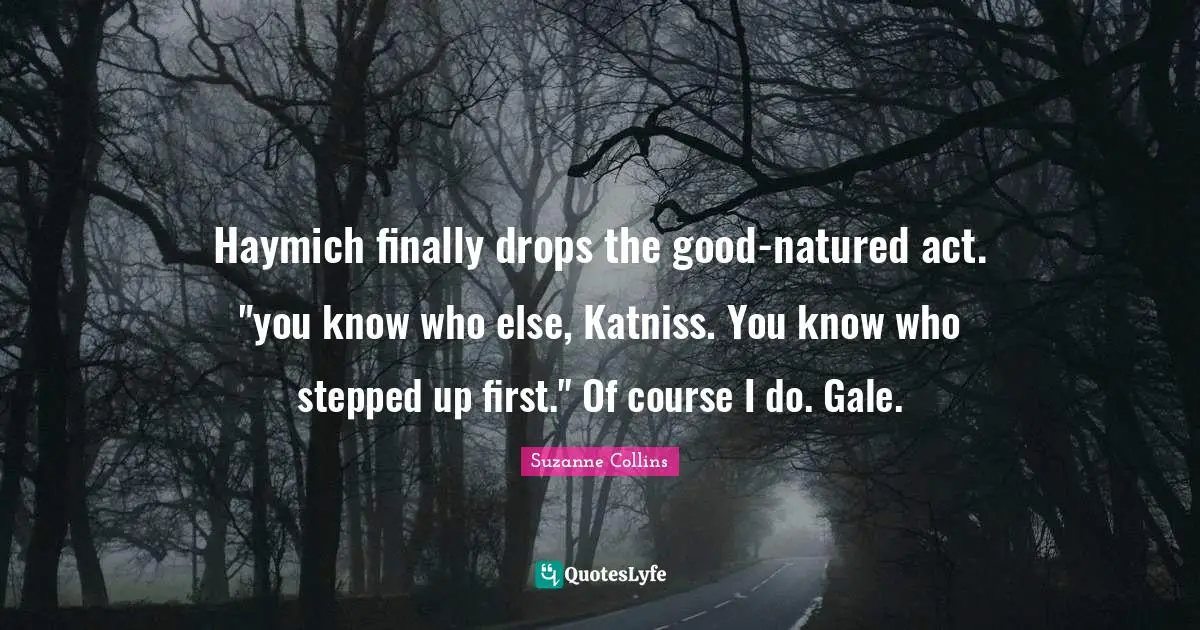 Haymich finally drops the good-natured act. "you know who else, Katniss. You know who stepped up first." Of course I do. Gale.