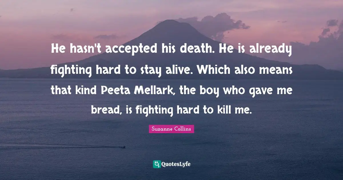 He hasn't accepted his death. He is already fighting hard to stay alive. Which also means that kind Peeta Mellark, the boy who gave me bread, is fighting hard to kill me.