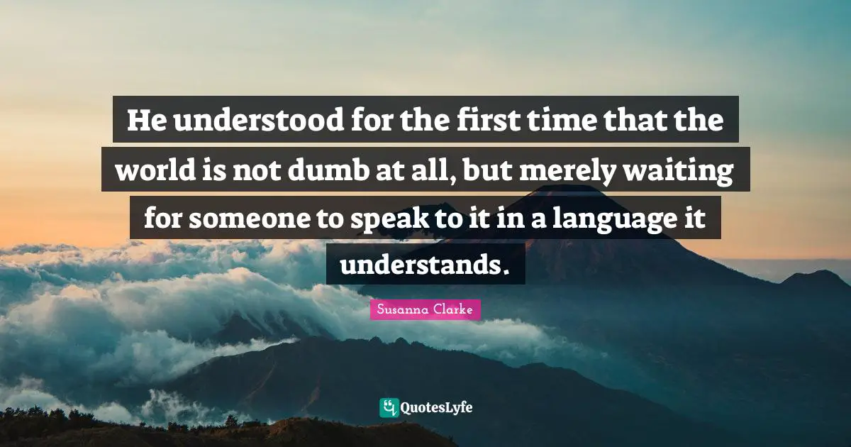 He understood for the first time that the world is not dumb at all, but merely waiting for someone to speak to it in a language it understands.