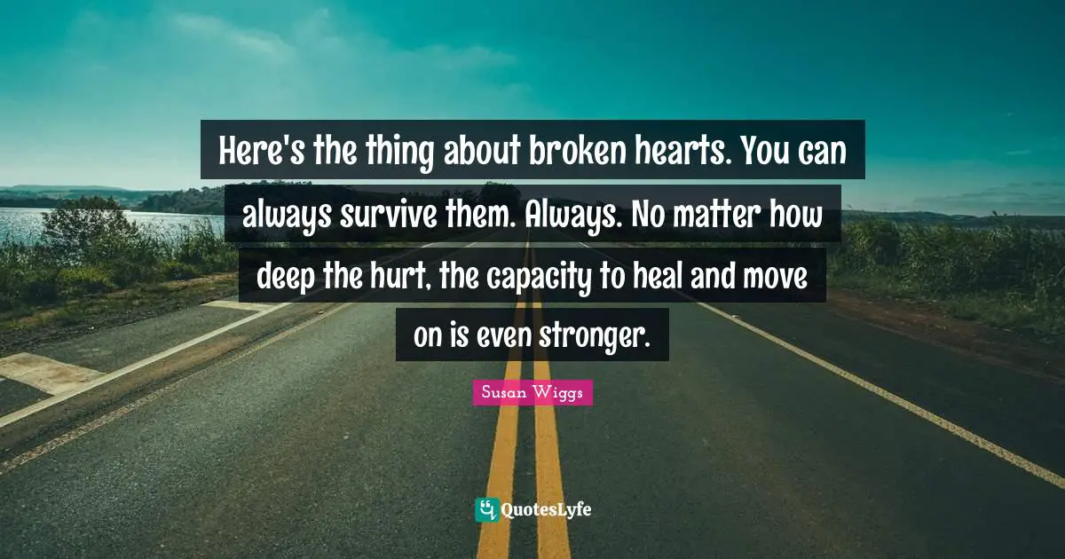 Here's the thing about broken hearts. You can always survive them. Always. No matter how deep the hurt, the capacity to heal and move on is even stronger.
