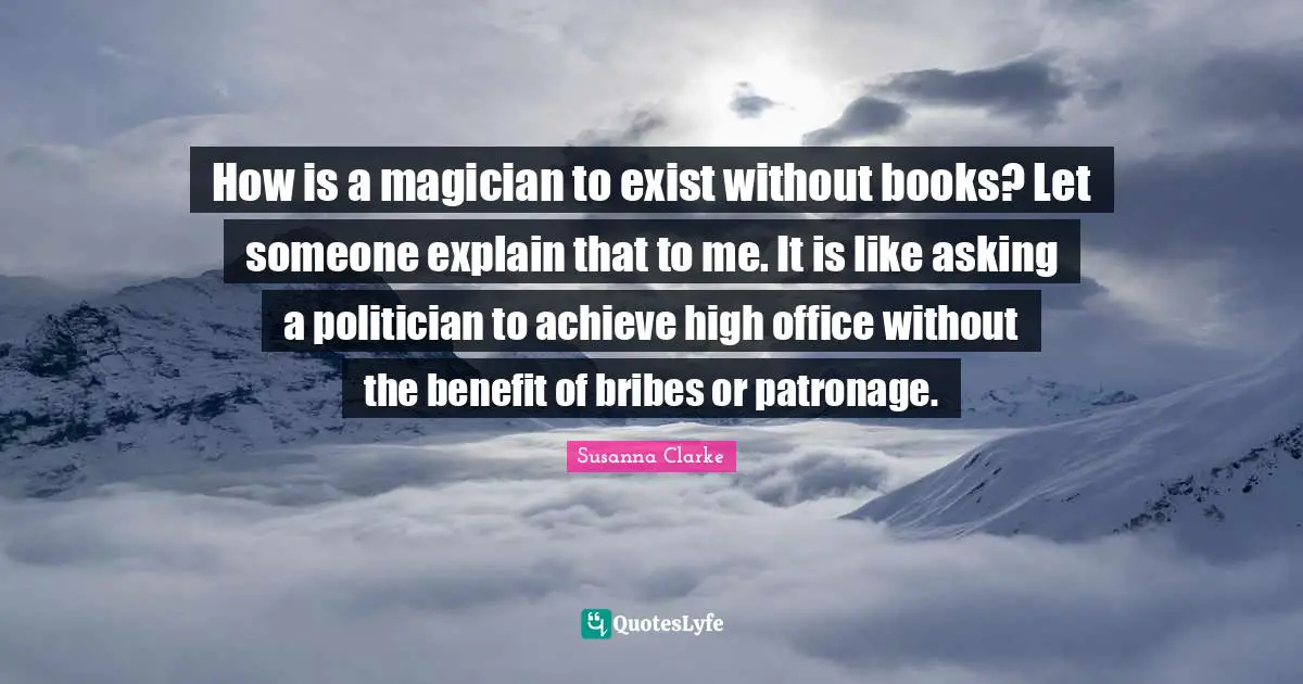 How is a magician to exist without books? Let someone explain that to me. It is like asking a politician to achieve high office without the benefit of bribes or patronage.