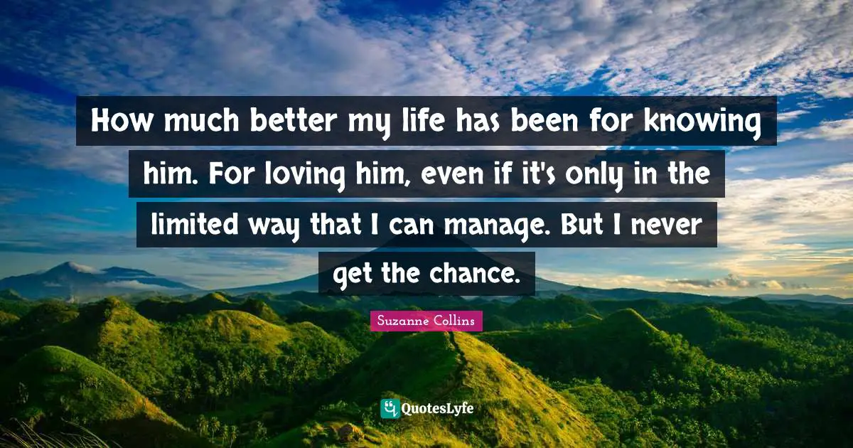 How much better my life has been for knowing him. For loving him, even if it's only in the limited way that I can manage. But I never get the chance.