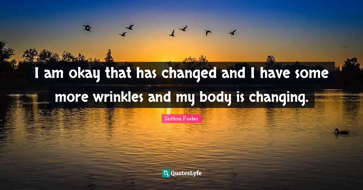 I am okay that has changed and I have some more wrinkles and my body is changing.