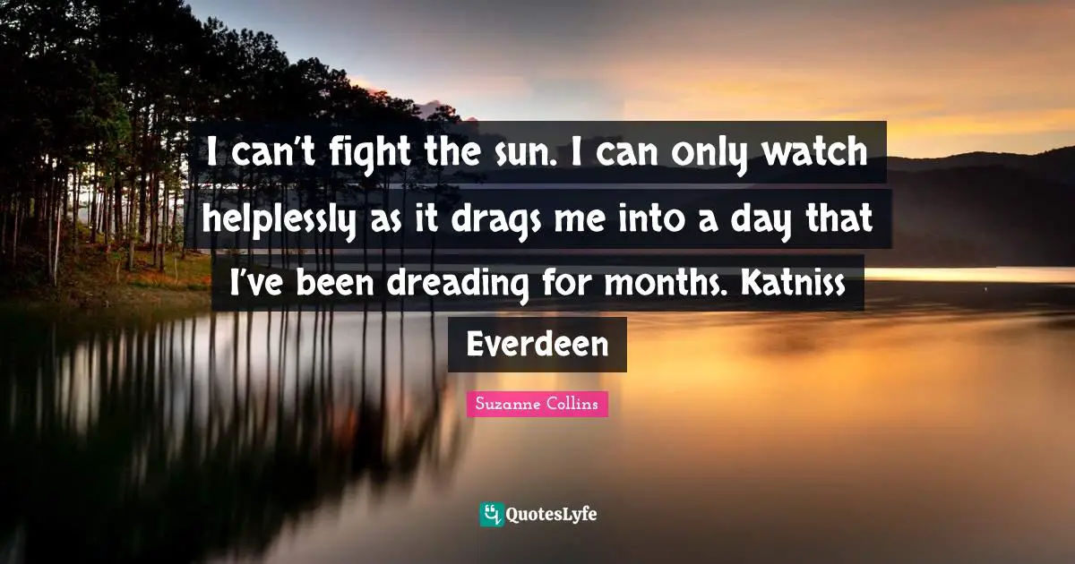 I can’t fight the sun. I can only watch helplessly as it drags me into a day that I’ve been dreading for months. Katniss Everdeen