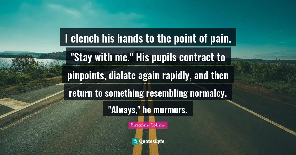 Pupils Quotes: "I clench his hands to the point of pain. "Stay with me." His pupils contract to pinpoints, dialate again rapidly, and then return to something resembling normalcy. "Always," he murmurs."