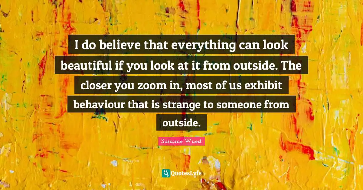 I do believe that everything can look beautiful if you look at it from outside. The closer you zoom in, most of us exhibit behaviour that is strange to someone from outside.