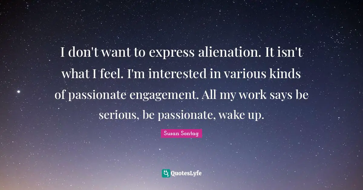 I don't want to express alienation. It isn't what I feel. I'm interested in various kinds of passionate engagement. All my work says be serious, be passionate, wake up.