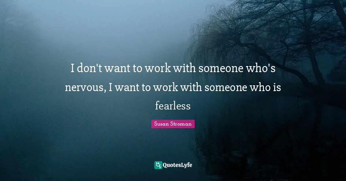 I don't want to work with someone who's nervous, I want to work with someone who is fearless