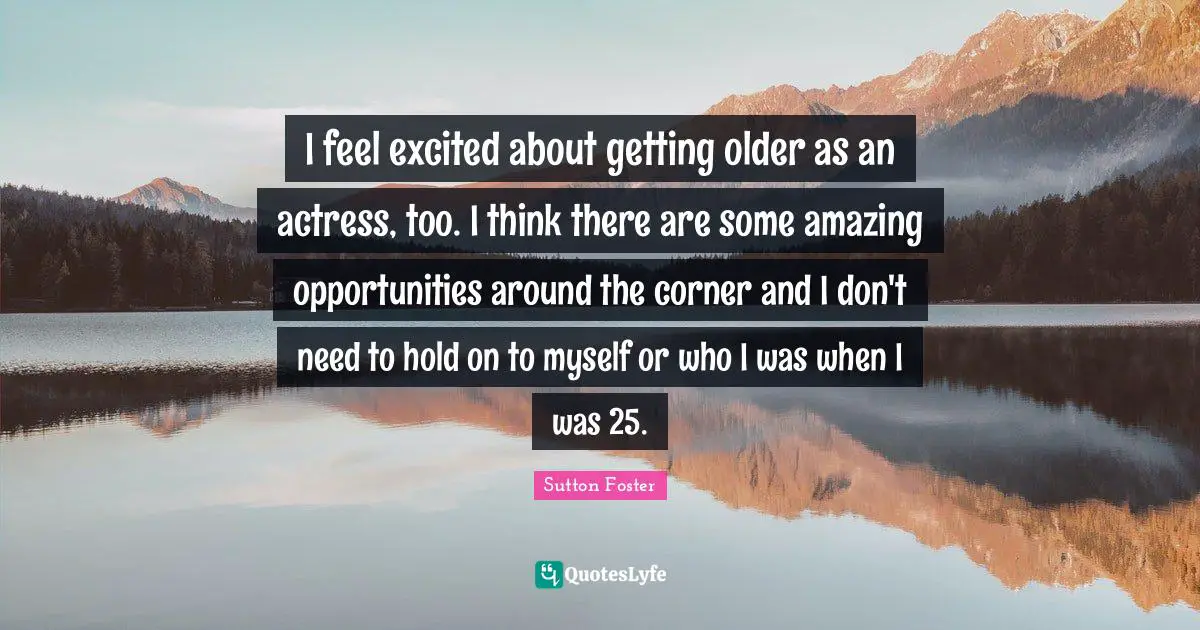 I feel excited about getting older as an actress, too. I think there are some amazing opportunities around the corner and I don't need to hold on to myself or who I was when I was 25.