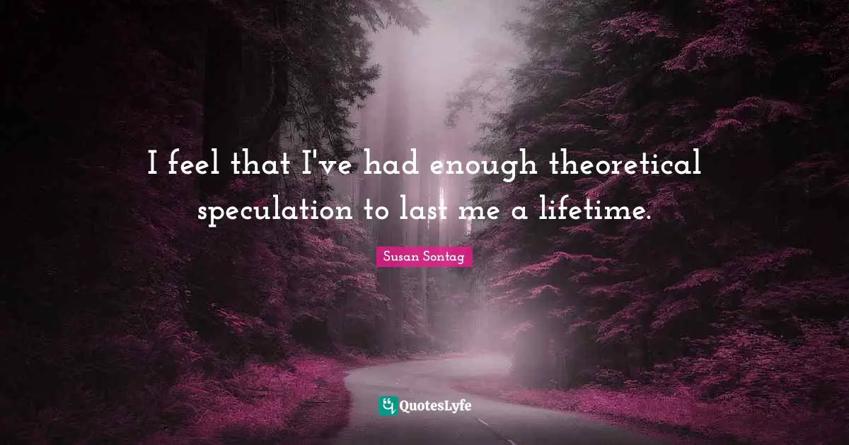 I feel that I've had enough theoretical speculation to last me a lifetime.