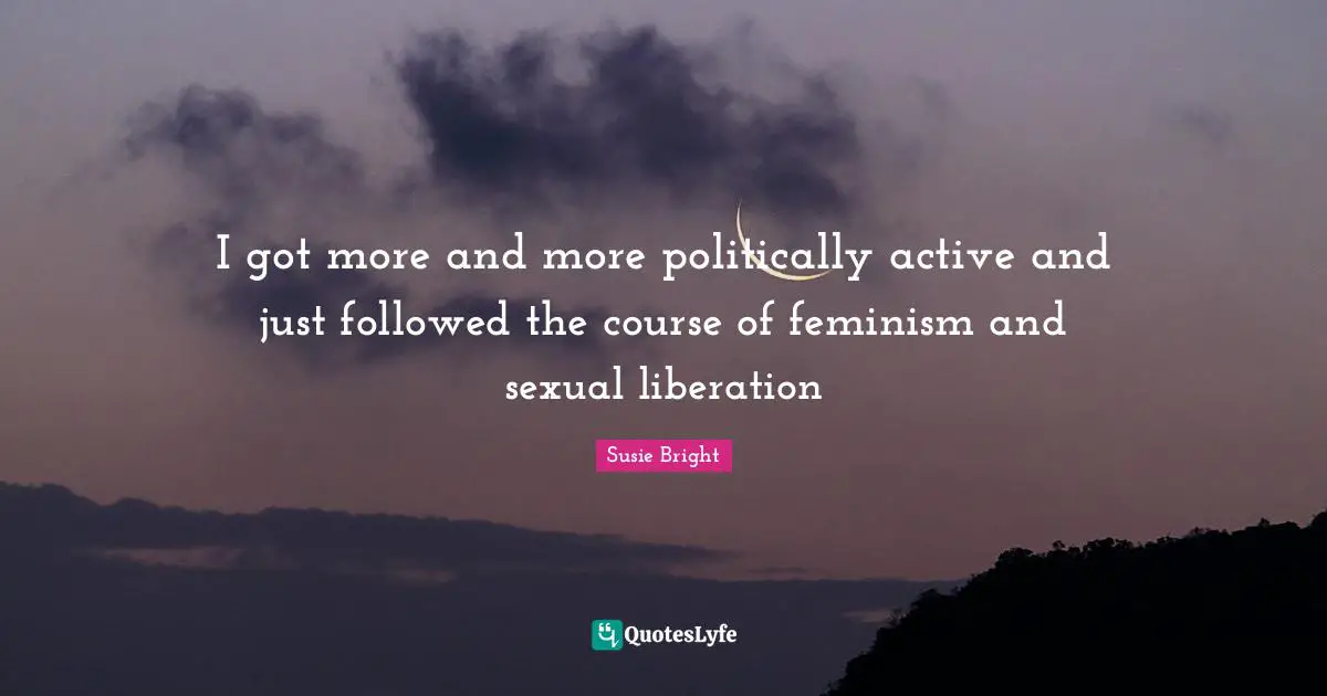 I got more and more politically active and just followed the course of feminism and sexual liberation