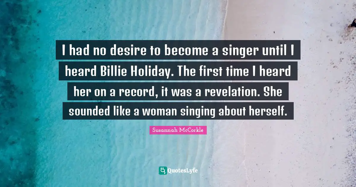 I had no desire to become a singer until I heard Billie Holiday. The first time I heard her on a record, it was a revelation. She sounded like a woman singing about herself.