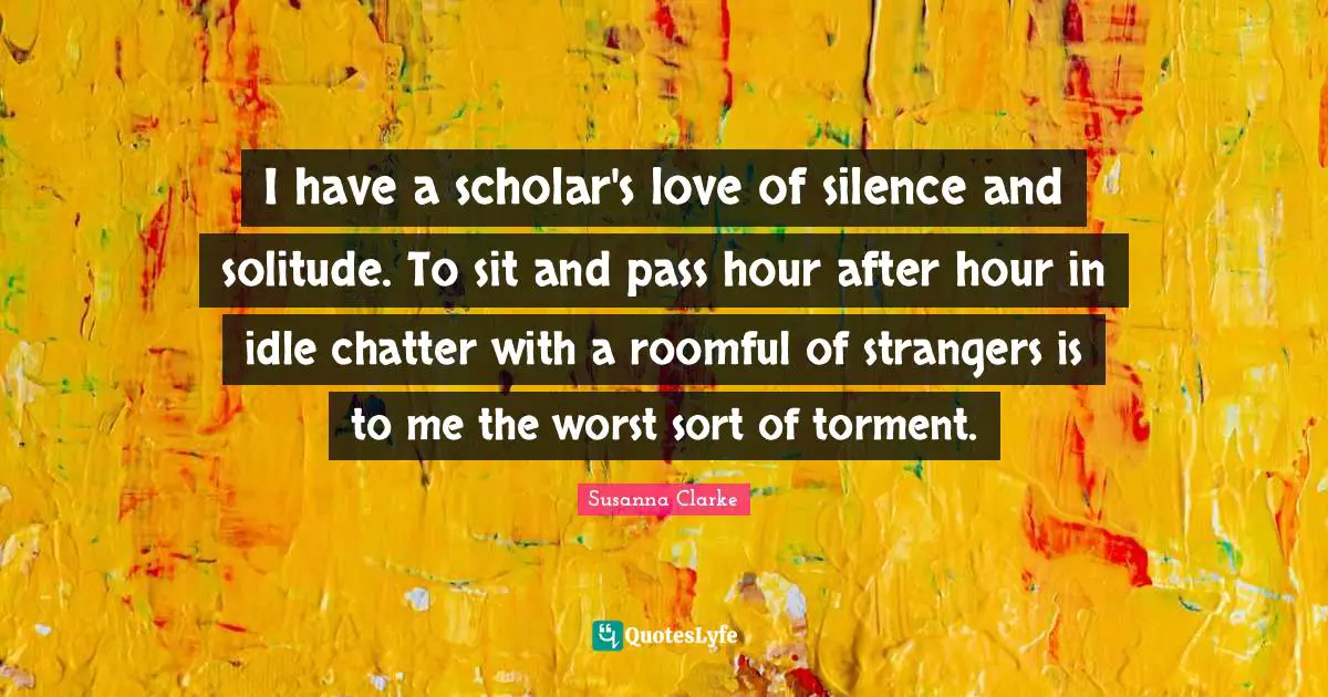 I have a scholar's love of silence and solitude. To sit and pass hour after hour in idle chatter with a roomful of strangers is to me the worst sort of torment.