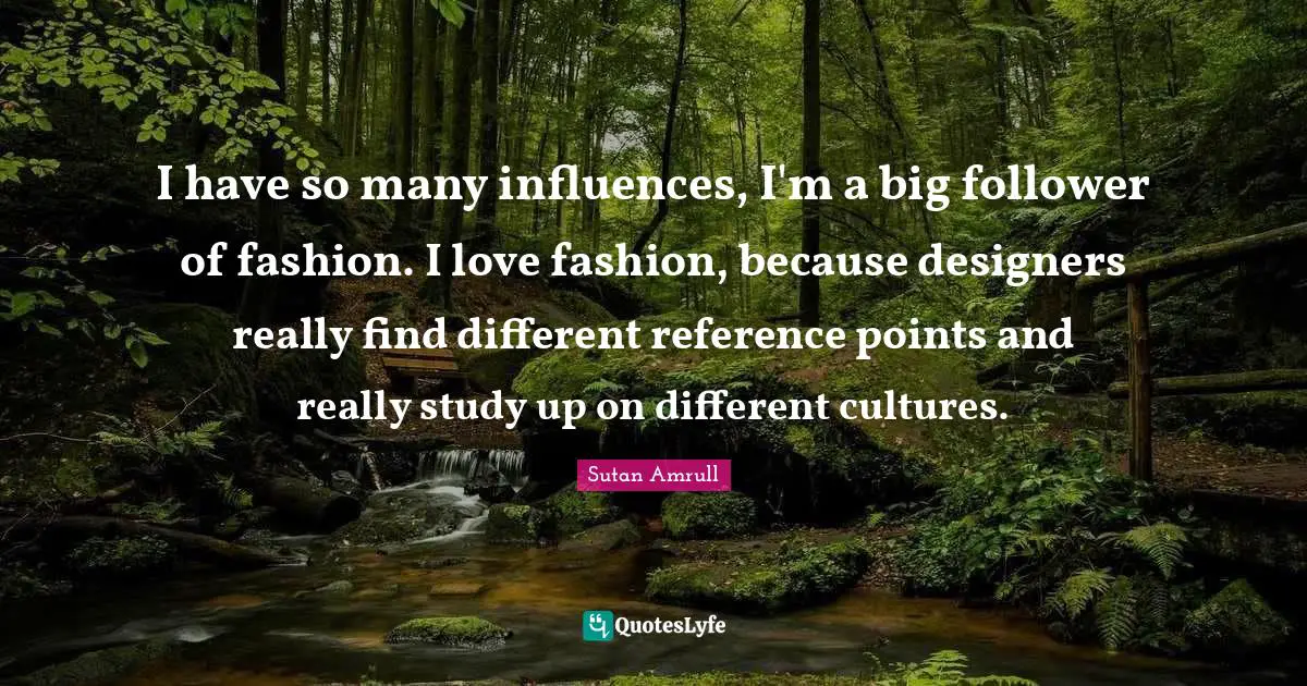 I have so many influences, I'm a big follower of fashion. I love fashion, because designers really find different reference points and really study up on different cultures.