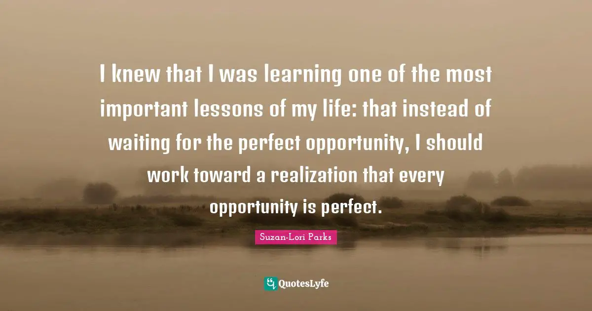 I knew that I was learning one of the most important lessons of my life: that instead of waiting for the perfect opportunity, I should work toward a realization that every opportunity is perfect.