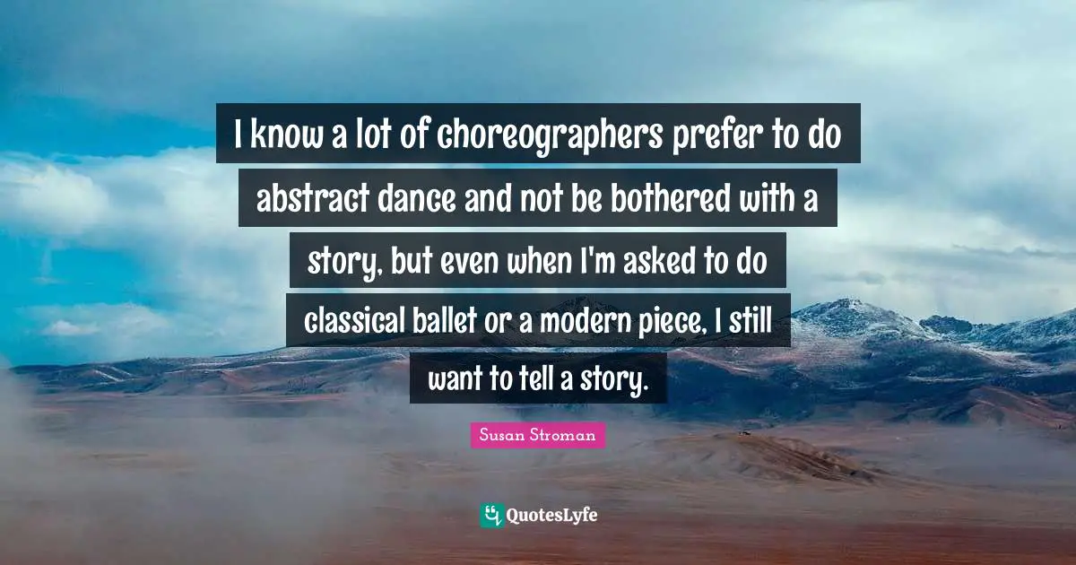 I know a lot of choreographers prefer to do abstract dance and not be bothered with a story, but even when I'm asked to do classical ballet or a modern piece, I still want to tell a story.