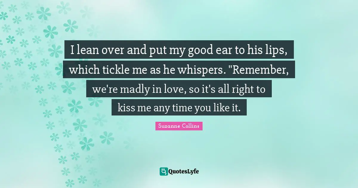 I lean over and put my good ear to his lips, which tickle me as he whispers. "Remember, we're madly in love, so it's all right to kiss me any time you like it.
