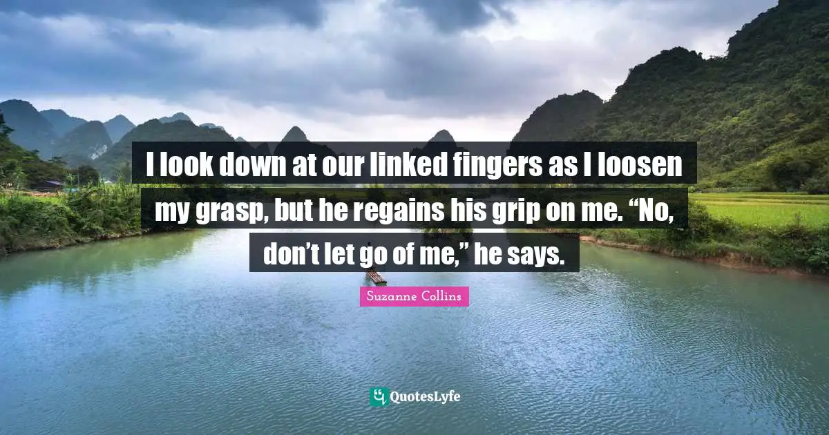I look down at our linked fingers as I loosen my grasp, but he regains his grip on me. “No, don’t let go of me,” he says.