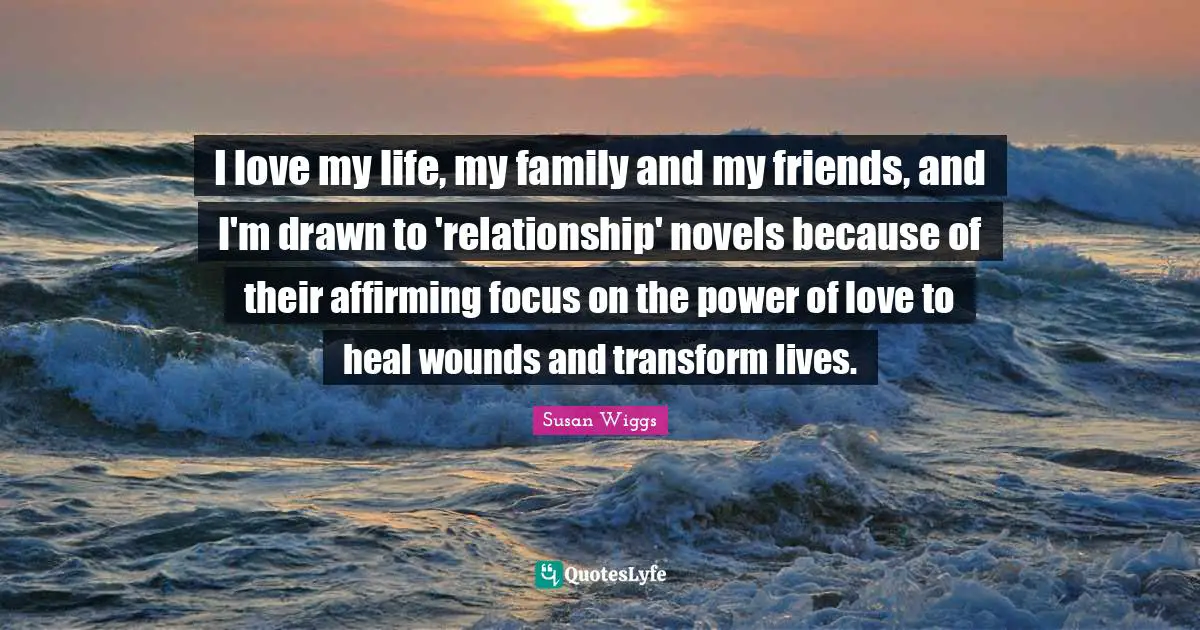 Love Of My Life Quotes: "I love my life, my family and my friends, and I'm drawn to 'relationship' novels because of their affirming focus on the power of love to heal wounds and transform lives."