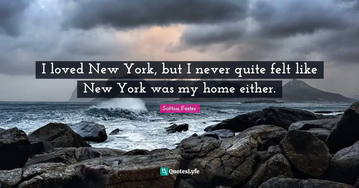 I loved New York, but I never quite felt like New York was my home either.