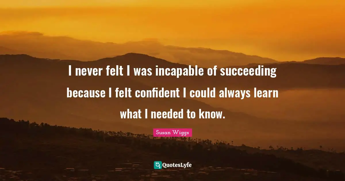 I never felt I was incapable of succeeding because I felt confident I could always learn what I needed to know.