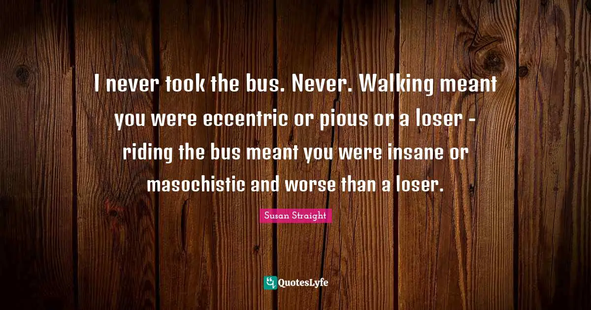 I never took the bus. Never. Walking meant you were eccentric or pious or a loser - riding the bus meant you were insane or masochistic and worse than a loser.
