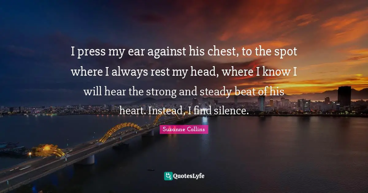 I press my ear against his chest, to the spot where I always rest my head, where I know I will hear the strong and steady beat of his heart. Instead, I find silence.