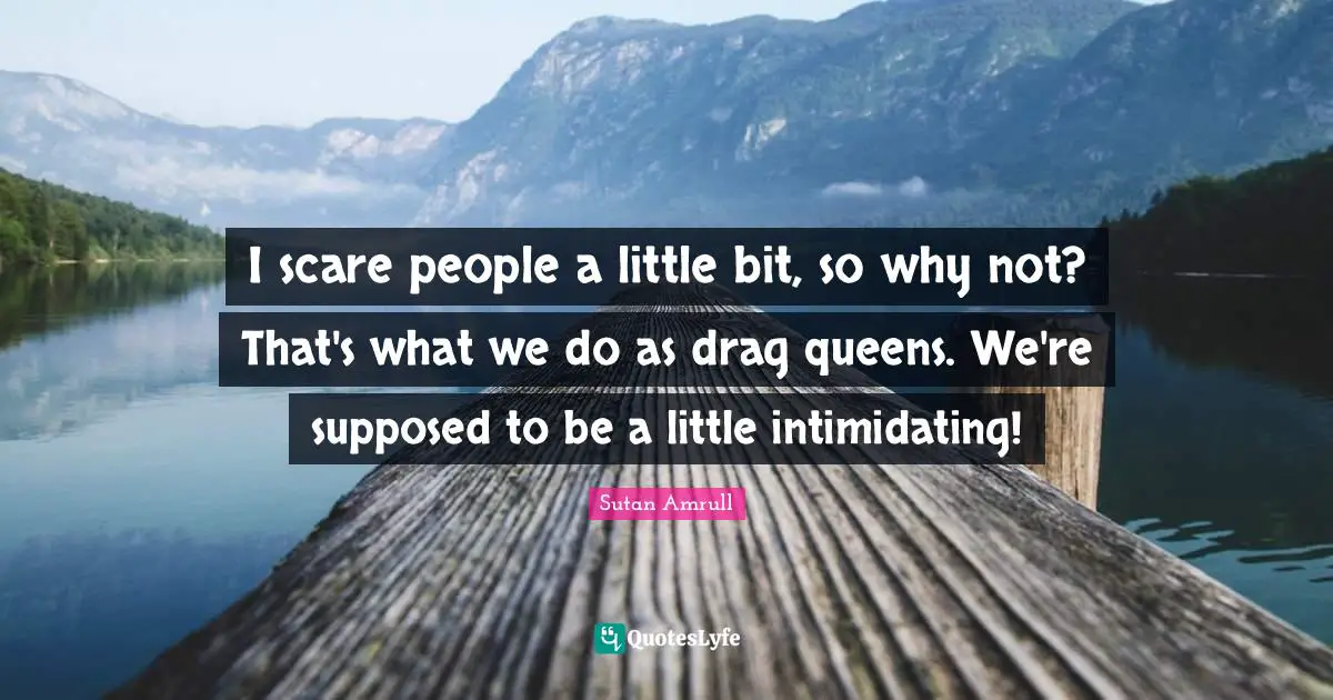 I scare people a little bit, so why not? That's what we do as drag queens. We're supposed to be a little intimidating!