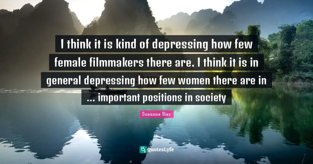 I think it is kind of depressing how few female filmmakers there are. I think it is in general depressing how few women there are in ... important positions in society