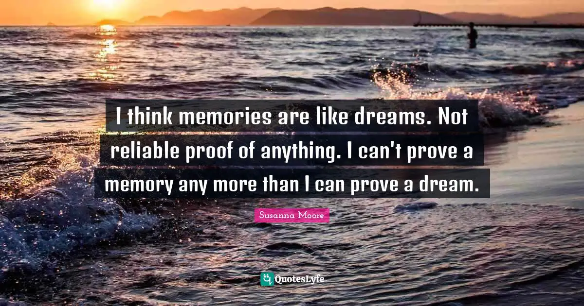 I think memories are like dreams. Not reliable proof of anything. I can't prove a memory any more than I can prove a dream.