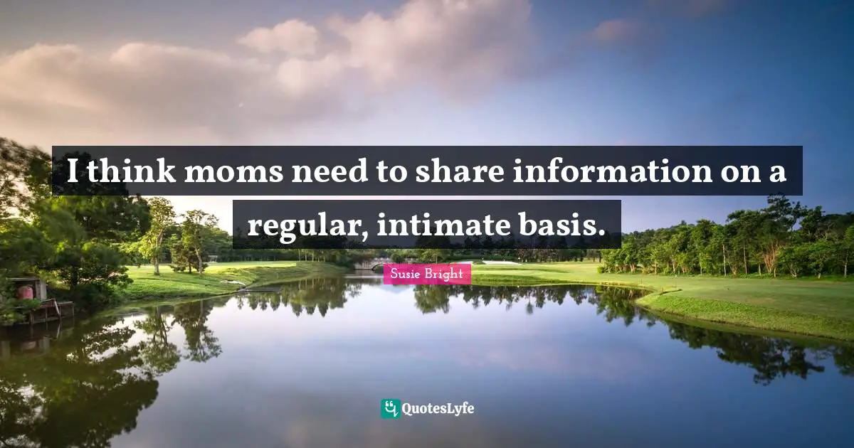 I think moms need to share information on a regular, intimate basis.