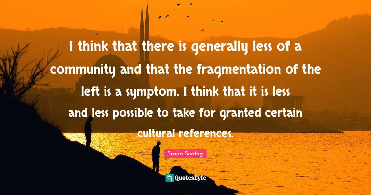 I think that there is generally less of a community and that the fragmentation of the left is a symptom. I think that it is less and less possible to take for granted certain cultural references.