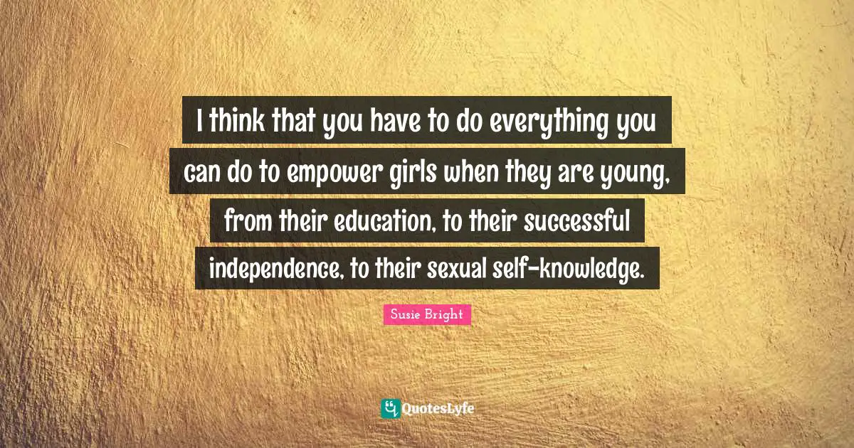 I think that you have to do everything you can do to empower girls when they are young, from their education, to their successful independence, to their sexual self-knowledge.