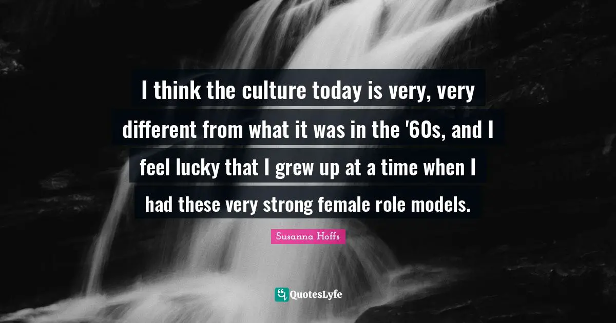 I think the culture today is very, very different from what it was in the '60s, and I feel lucky that I grew up at a time when I had these very strong female role models.