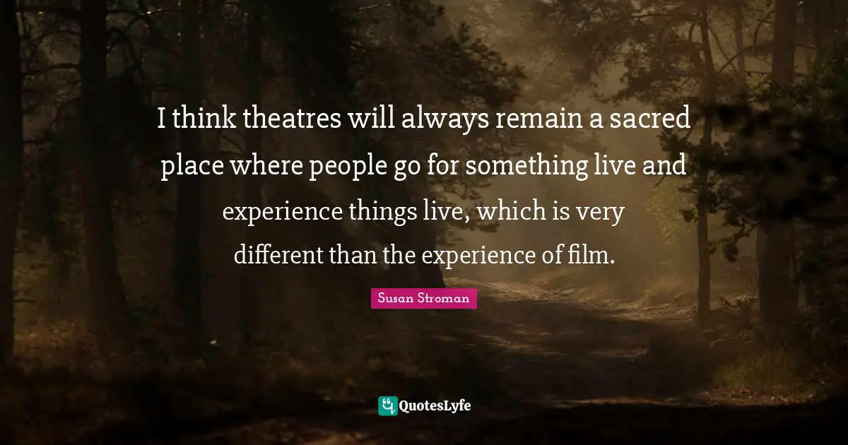 I think theatres will always remain a sacred place where people go for something live and experience things live, which is very different than the experience of film.