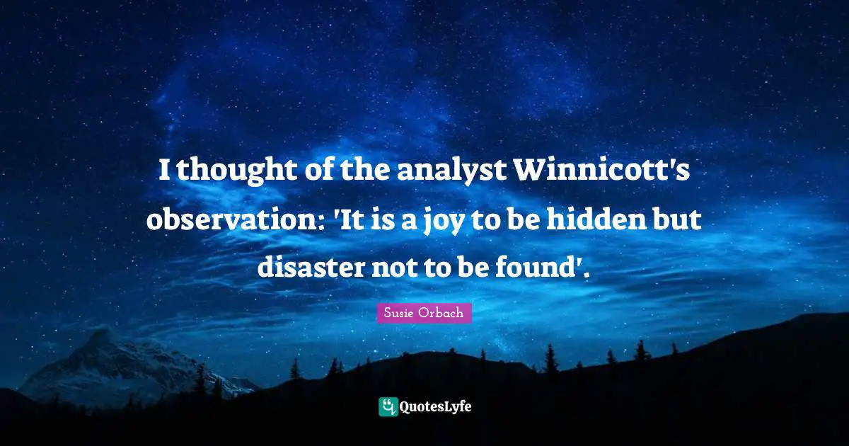 I thought of the analyst Winnicott's observation: 'It is a joy to be hidden but disaster not to be found'.