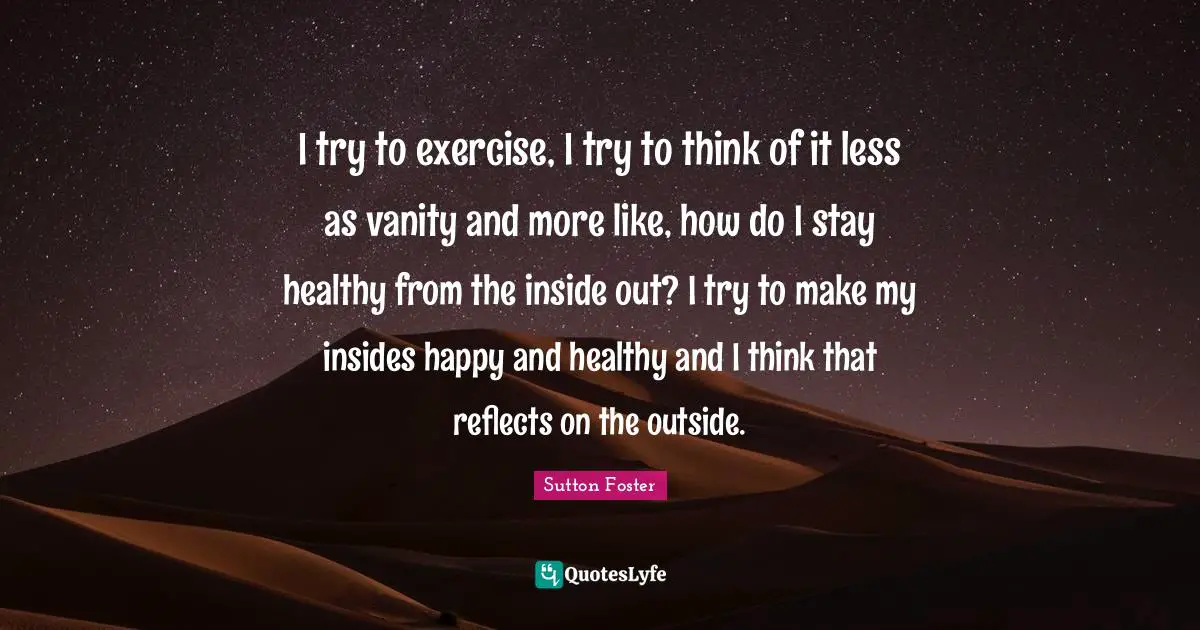 I try to exercise, I try to think of it less as vanity and more like, how do I stay healthy from the inside out? I try to make my insides happy and healthy and I think that reflects on the outside.