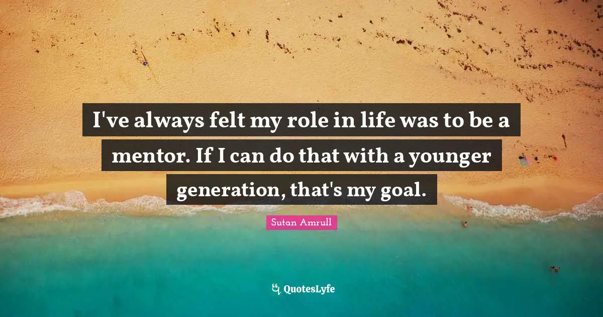 I've always felt my role in life was to be a mentor. If I can do that with a younger generation, that's my goal.