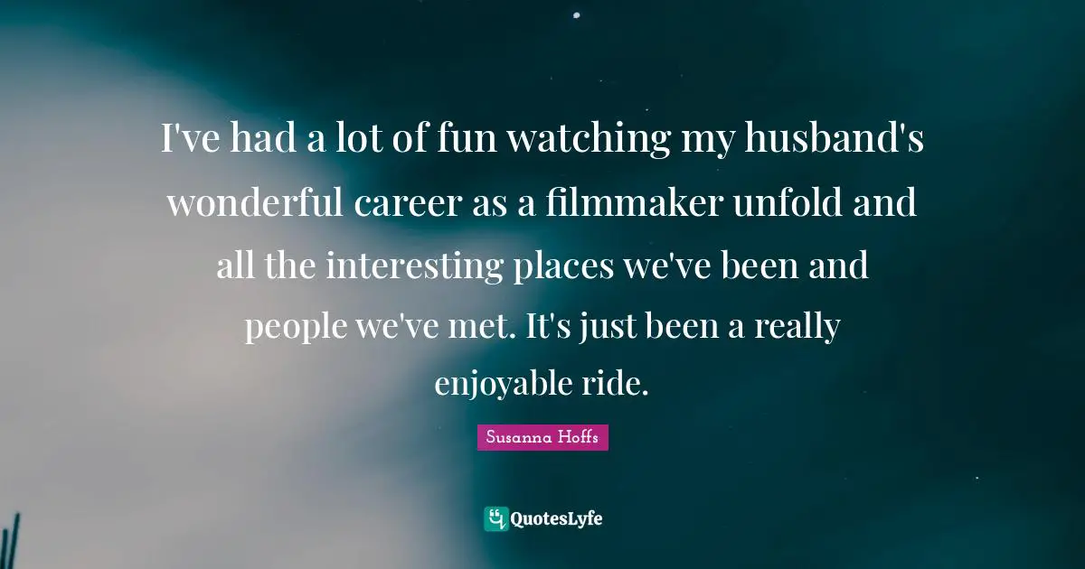 I've had a lot of fun watching my husband's wonderful career as a filmmaker unfold and all the interesting places we've been and people we've met. It's just been a really enjoyable ride.
