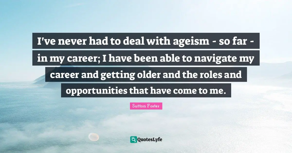 I've never had to deal with ageism - so far - in my career; I have been able to navigate my career and getting older and the roles and opportunities that have come to me.