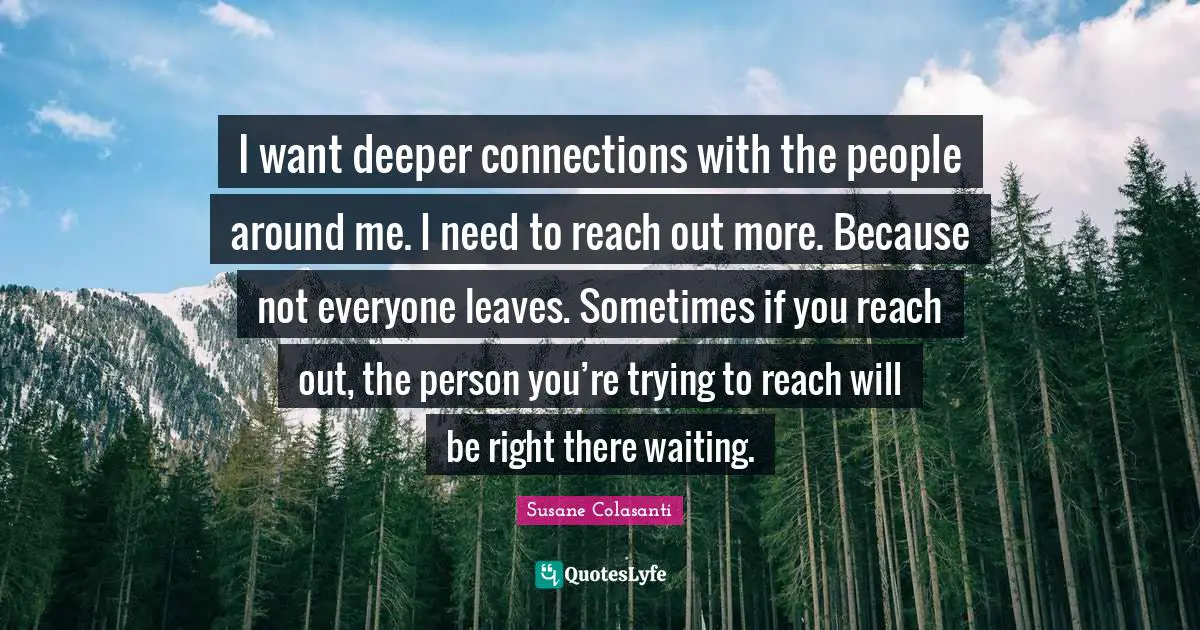 I want deeper connections with the people around me. I need to reach out more. Because not everyone leaves. Sometimes if you reach out, the person you’re trying to reach will be right there waiting.