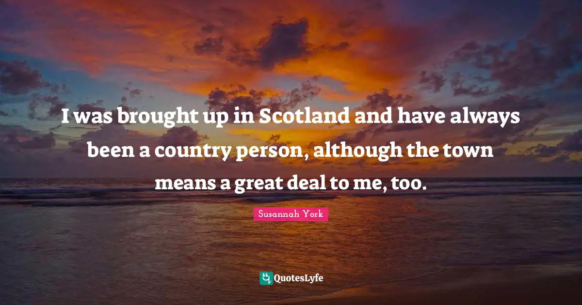 I was brought up in Scotland and have always been a country person, although the town means a great deal to me, too.