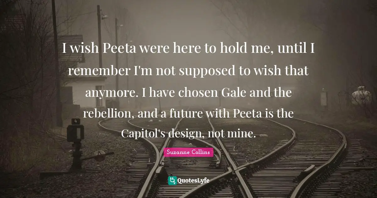 I wish Peeta were here to hold me, until I remember I'm not supposed to wish that anymore. I have chosen Gale and the rebellion, and a future with Peeta is the Capitol's design, not mine.
