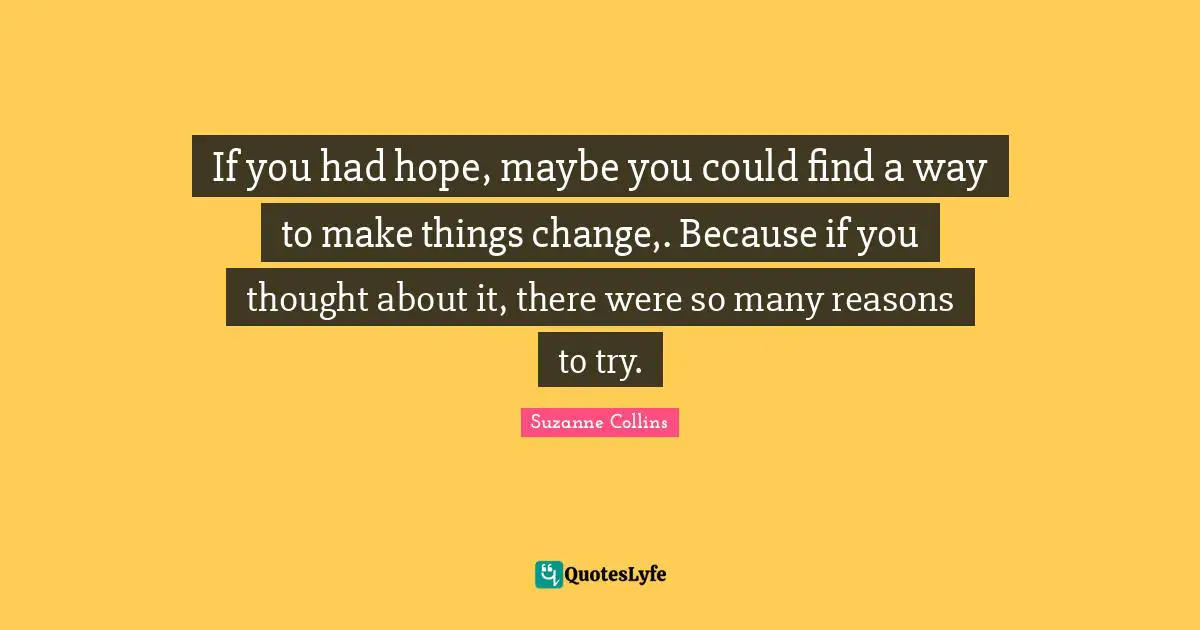If you had hope, maybe you could find a way to make things change,. Because if you thought about it, there were so many reasons to try.