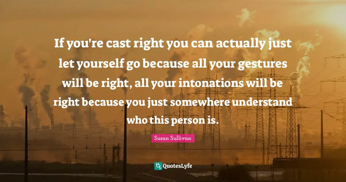 If you're cast right you can actually just let yourself go because all your gestures will be right, all your intonations will be right because you just somewhere understand who this person is.