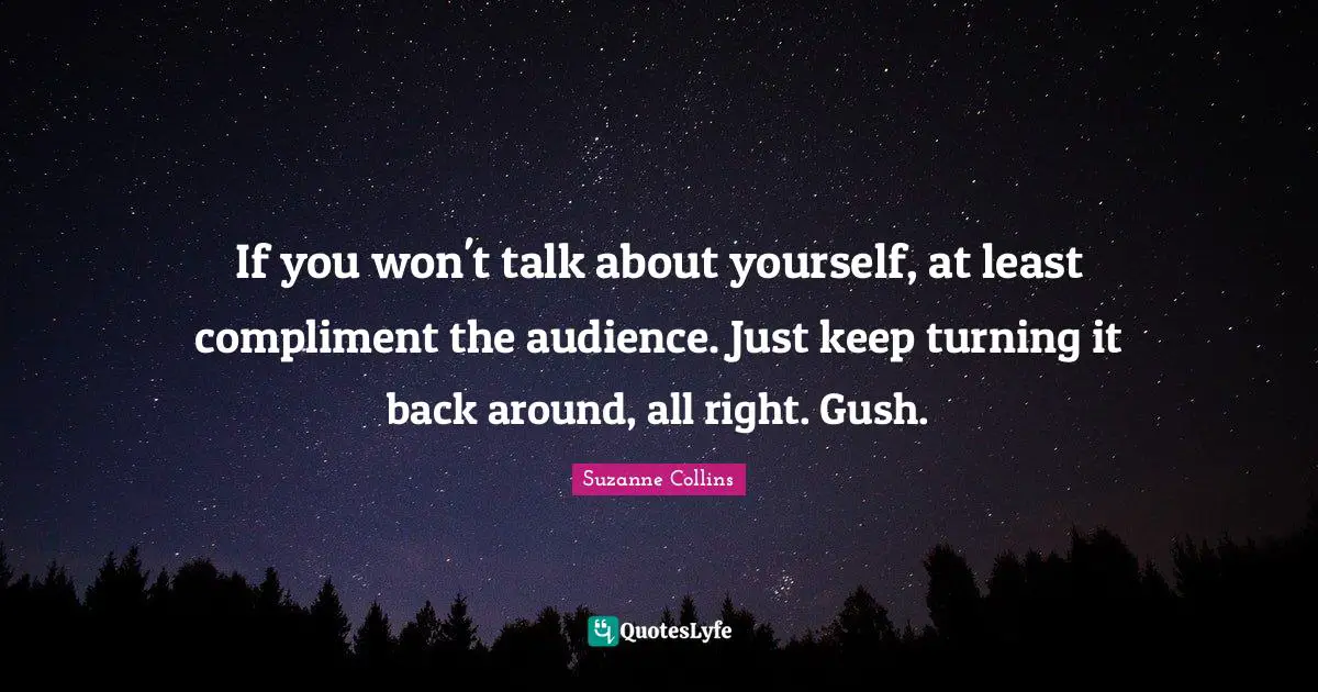 If you won't talk about yourself, at least compliment the audience. Just keep turning it back around, all right. Gush.