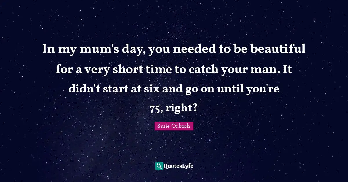 In my mum's day, you needed to be beautiful for a very short time to catch your man. It didn't start at six and go on until you're 75, right?