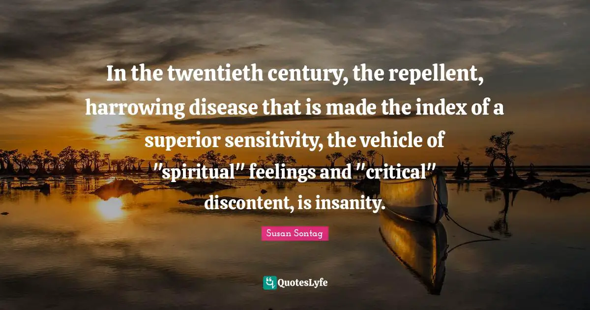 In the twentieth century, the repellent, harrowing disease that is made the index of a superior sensitivity, the vehicle of "spiritual" feelings and "critical" discontent, is insanity.