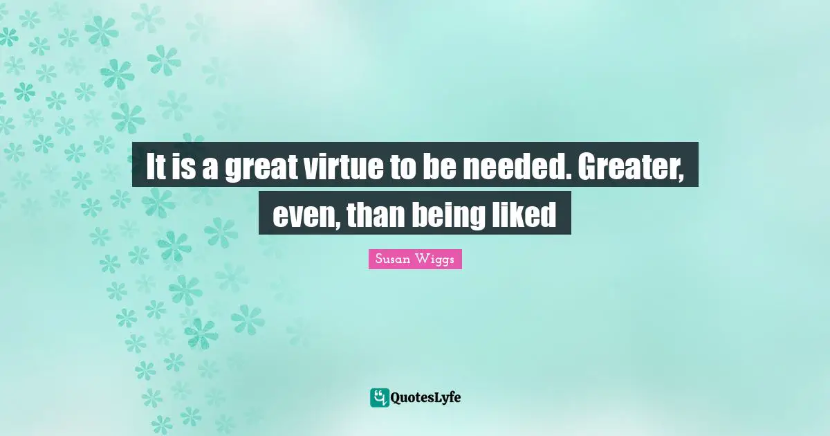 It is a great virtue to be needed. Greater, even, than being liked